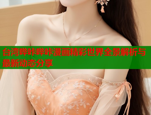 台湾哔咔哔咔漫画精彩世界全景解析与最新动态分享