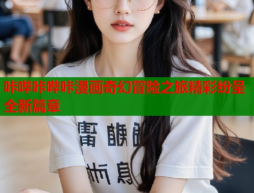 咔哔咔哔咔漫画奇幻冒险之旅精彩纷呈全新篇章
